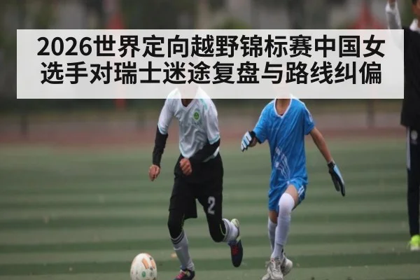 2026世界定向越野锦标赛中国女选手对瑞士迷途复盘与路线纠偏